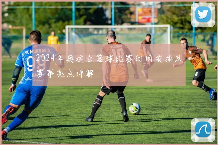 2024年奥运会篮球比赛时间安排及赛事亮点详解