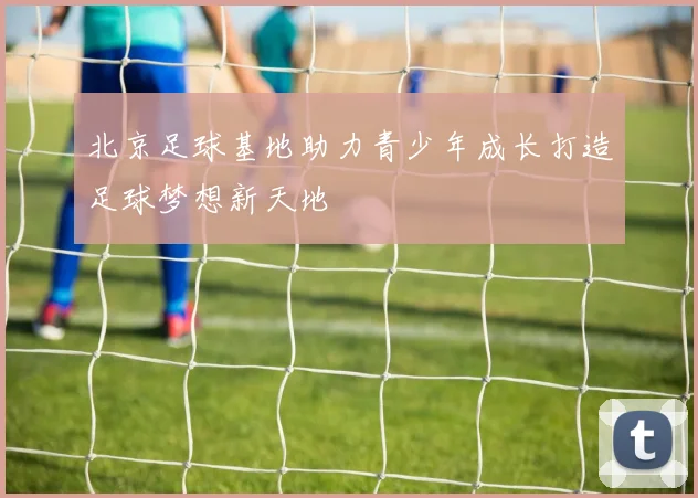 北京足球基地助力青少年成长打造足球梦想新天地
