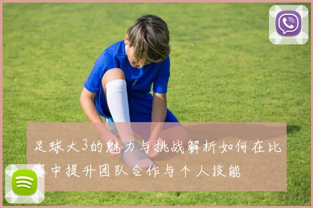 足球大3的魅力与挑战解析如何在比赛中提升团队合作与个人技能